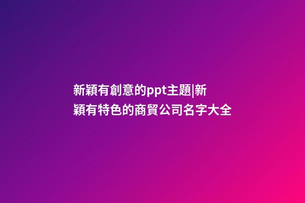 新穎有創意的ppt主題|新穎有特色的商貿公司名字大全-第1張-公司起名-玄機派